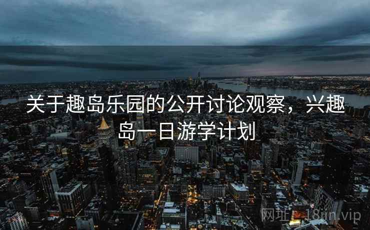 关于趣岛乐园的公开讨论观察，兴趣岛一日游学计划
