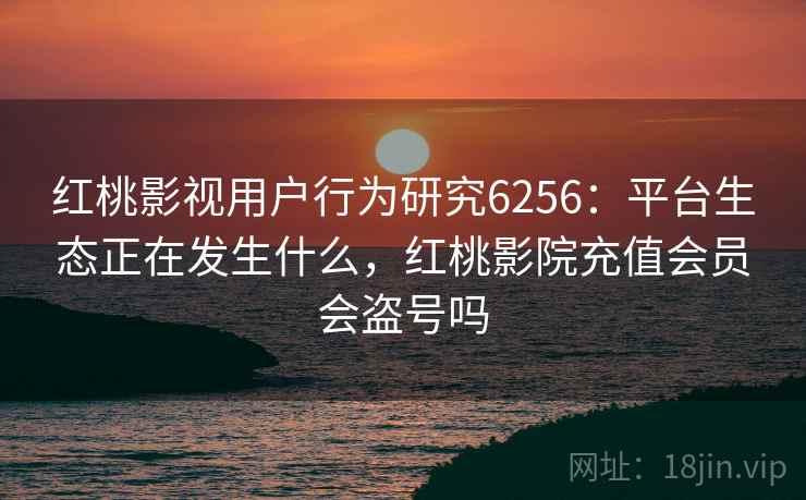 红桃影视用户行为研究6256：平台生态正在发生什么，红桃影院充值会员会盗号吗
