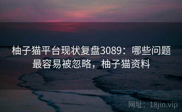 柚子猫平台现状复盘3089：哪些问题最容易被忽略，柚子猫资料