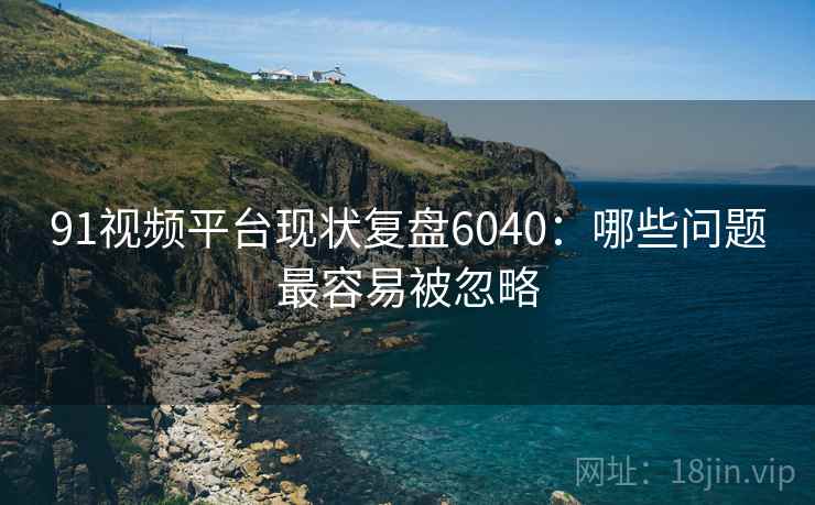 91视频平台现状复盘6040：哪些问题最容易被忽略