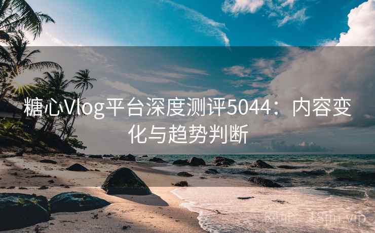 糖心Vlog平台深度测评5044:内容变化与趋势判断 糖心Vlog平台深度测评5044:内容变化与趋势判断