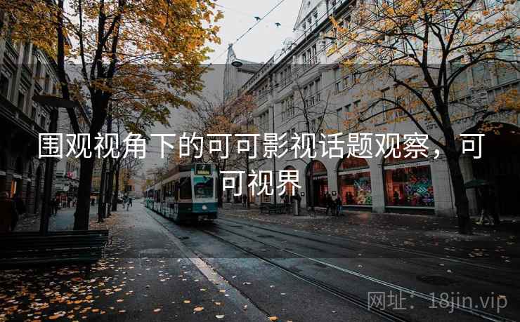 围观视角下的可可影视话题观察,可可视界 围观视角下的可可影视话题观察,可可视界