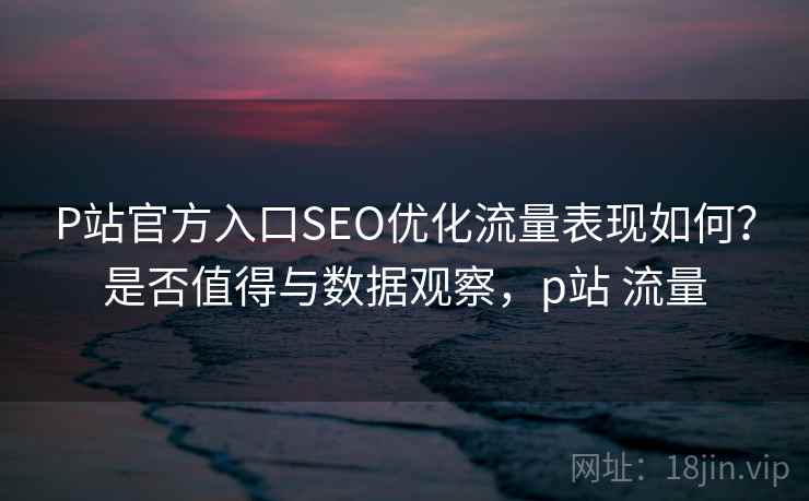 P站官方入口SEO优化流量表现如何？是否值得与数据观察，p站 流量