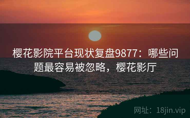 樱花影院平台现状复盘9877：哪些问题最容易被忽略，樱花影厅