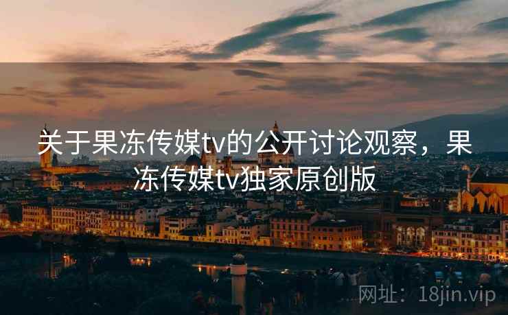 关于果冻传媒tv的公开讨论观察，果冻传媒tv独家原创版