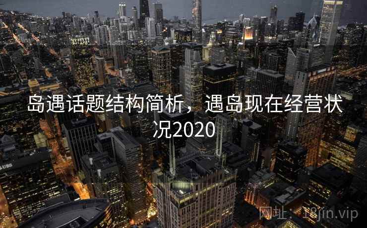 岛遇话题结构简析,遇岛现在经营状况2020 岛遇话题结构简析,遇岛现在经营状况2020
