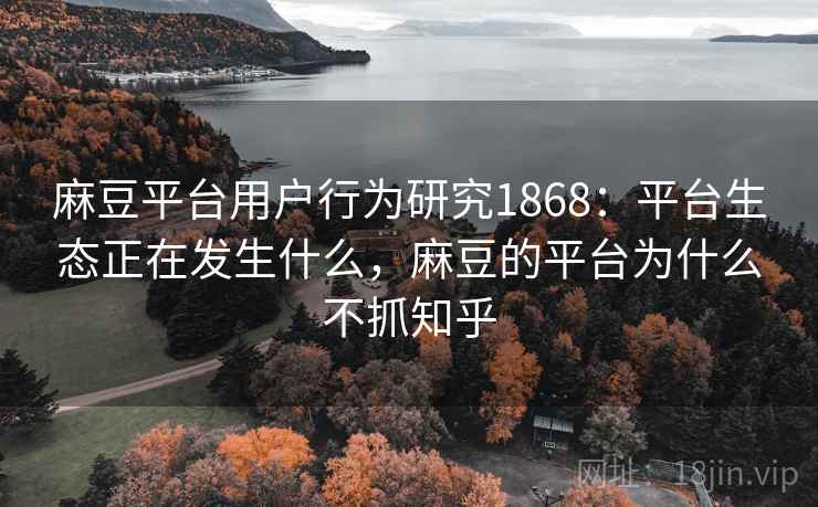麻豆平台用户行为研究1868：平台生态正在发生什么，麻豆的平台为什么不抓知乎