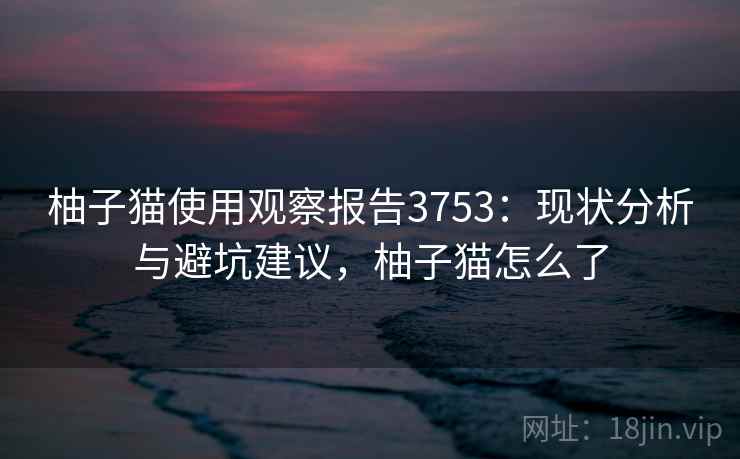 柚子猫使用观察报告3753：现状分析与避坑建议，柚子猫怎么了
