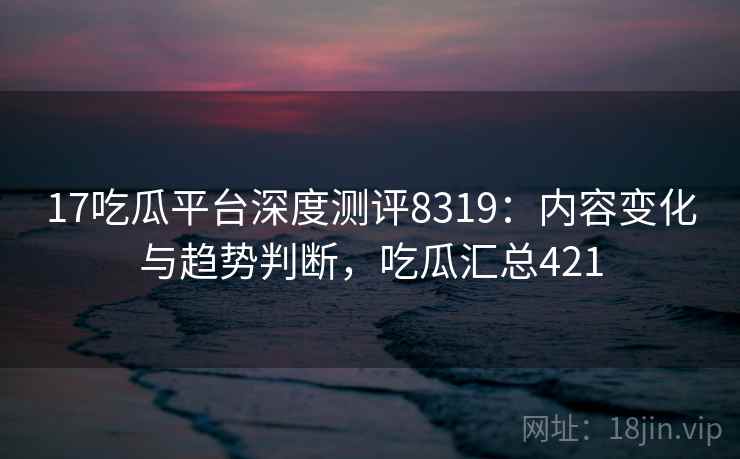 17吃瓜平台深度测评8319：内容变化与趋势判断，吃瓜汇总421