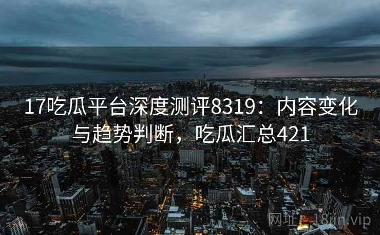 17吃瓜平台深度测评8319：内容变化与趋势判断，吃瓜汇总421