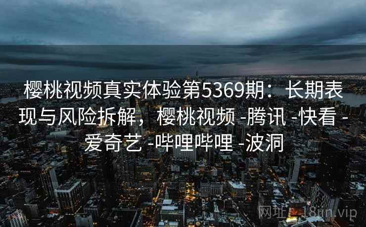 樱桃视频真实体验第5369期：长期表现与风险拆解，樱桃视频 -腾讯 -快看 -爱奇艺 -哔哩哔哩 -波洞