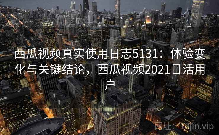 西瓜视频真实使用日志5131：体验变化与关键结论，西瓜视频2021日活用户
