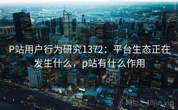 P站用户行为研究1372：平台生态正在发生什么，p站有什么作用