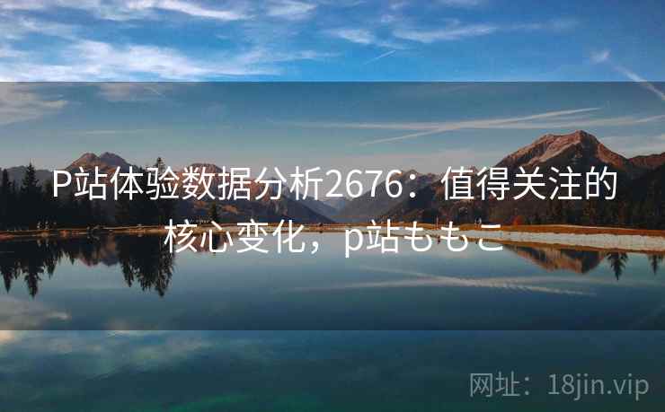 P站体验数据分析2676：值得关注的核心变化，p站ももこ