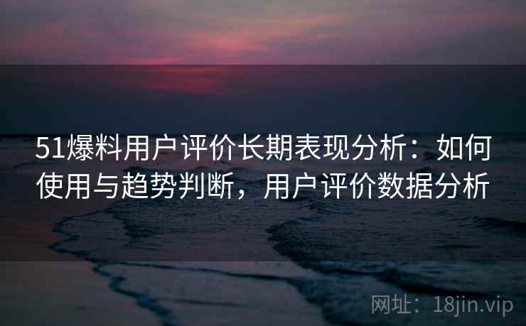 51爆料用户评价长期表现分析：如何使用与趋势判断，用户评价数据分析
