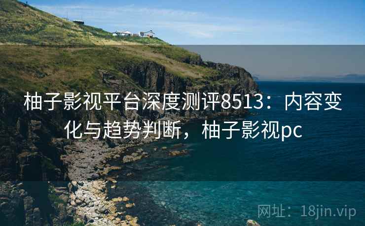 柚子影视平台深度测评8513：内容变化与趋势判断，柚子影视pc