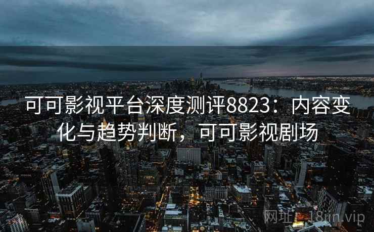 可可影视平台深度测评8823：内容变化与趋势判断，可可影视剧场