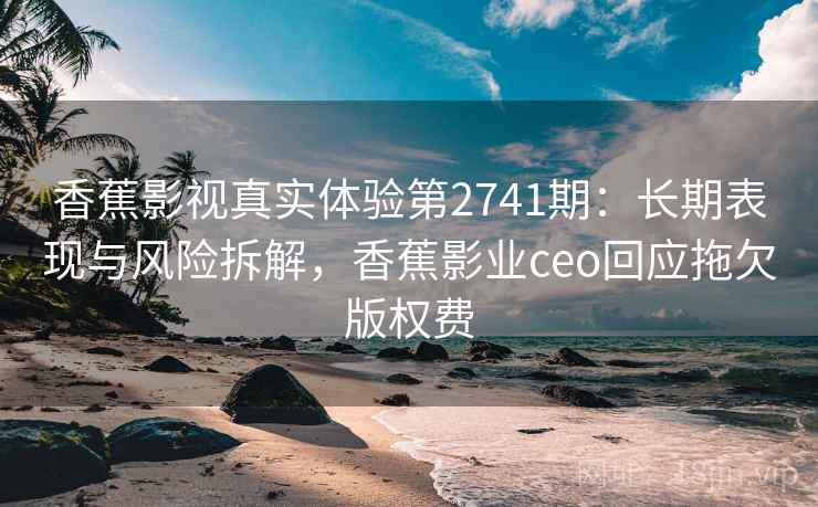香蕉影视真实体验第2741期：长期表现与风险拆解，香蕉影业ceo回应拖欠版权费