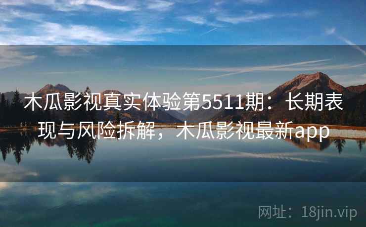木瓜影视真实体验第5511期:长期表现与风险拆解,木瓜影视最新app 木瓜影视真实体验第5511期:长期表现与风险拆解,木瓜影视最新app