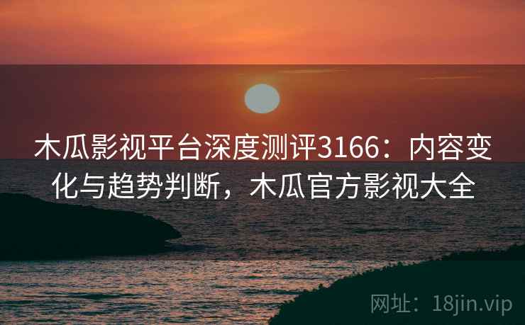 木瓜影视平台深度测评3166：内容变化与趋势判断，木瓜官方影视大全