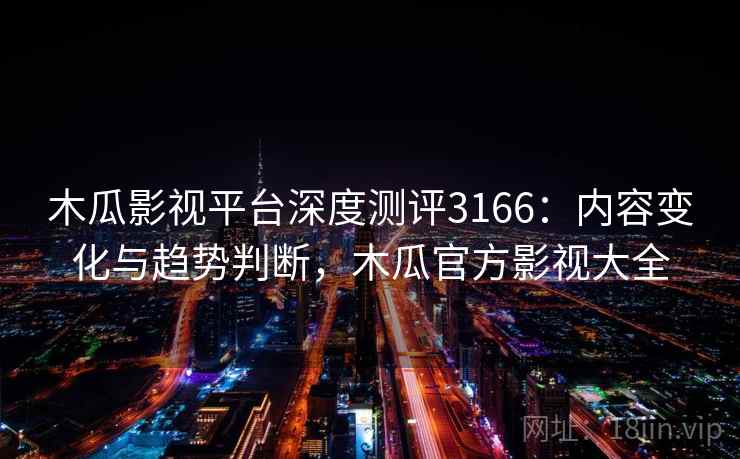 木瓜影视平台深度测评3166：内容变化与趋势判断，木瓜官方影视大全