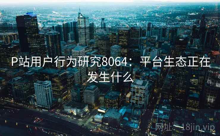 P站用户行为研究8064：平台生态正在发生什么