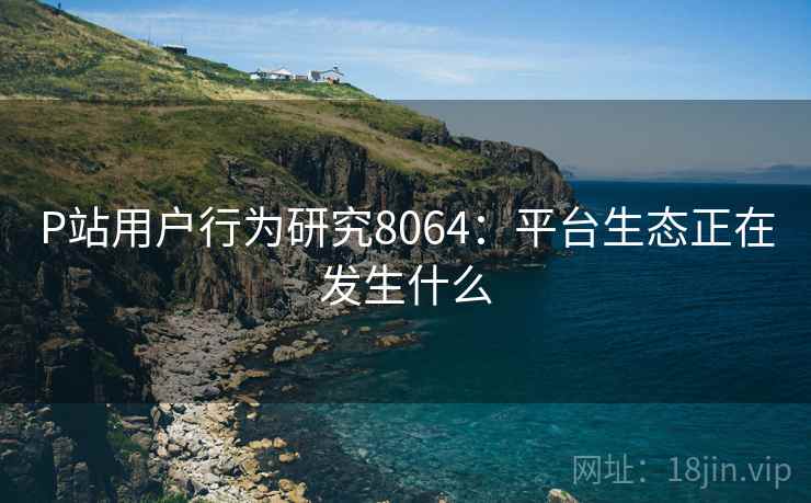 P站用户行为研究8064：平台生态正在发生什么