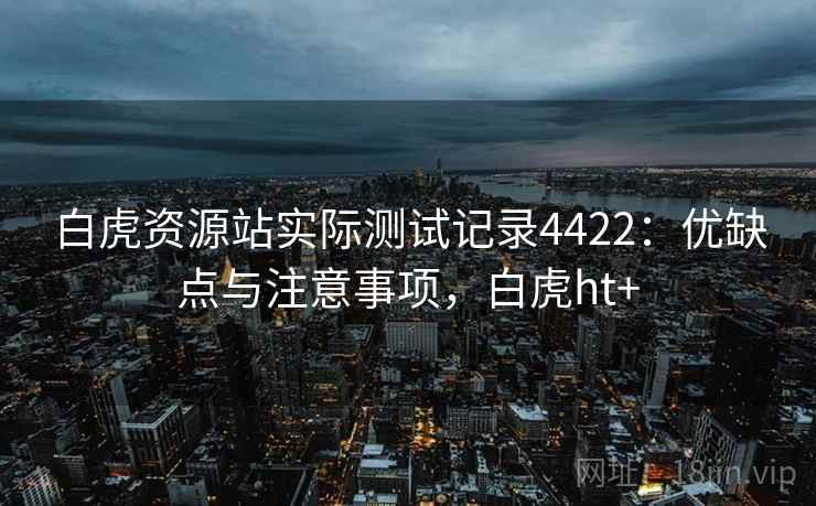 白虎资源站实际测试记录4422：优缺点与注意事项，白虎ht+