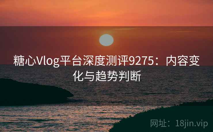 糖心Vlog平台深度测评9275：内容变化与趋势判断