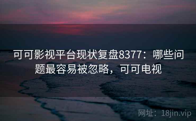 可可影视平台现状复盘8377：哪些问题最容易被忽略，可可电视