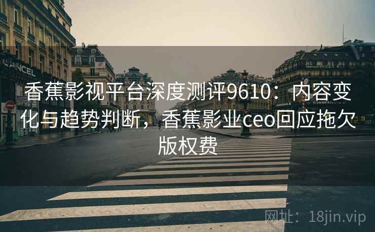 香蕉影视平台深度测评9610：内容变化与趋势判断，香蕉影业ceo回应拖欠版权费