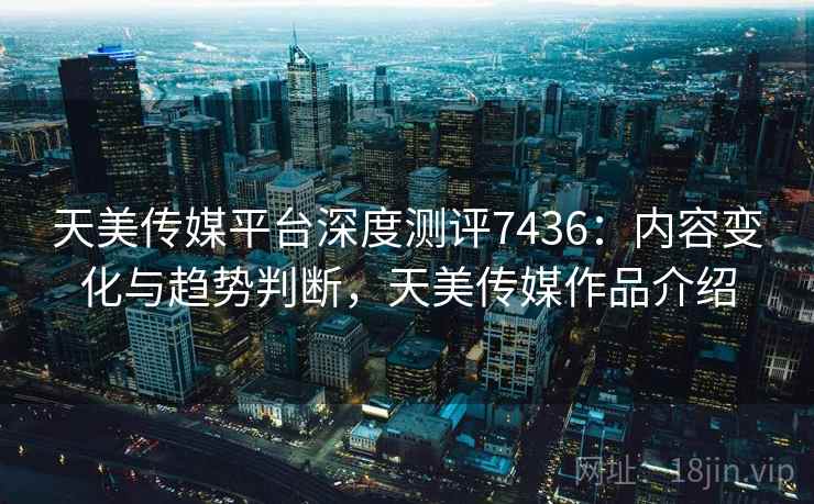天美传媒平台深度测评7436:内容变化与趋势判断,天美传媒作品介绍 天美传媒平台深度测评7436:内容变化与趋势判断,天美传媒作品介绍