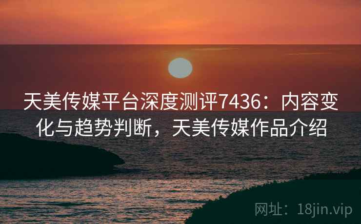 天美传媒平台深度测评7436:内容变化与趋势判断,天美传媒作品介绍 天美传媒平台深度测评7436:内容变化与趋势判断,天美传媒作品介绍
