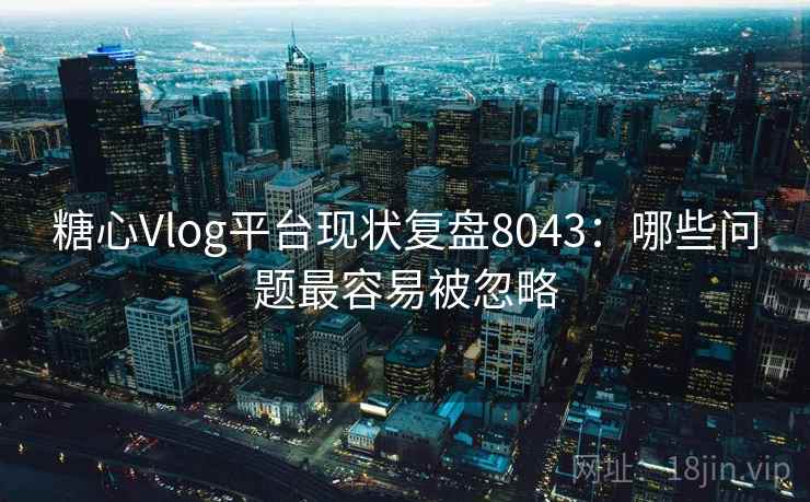糖心Vlog平台现状复盘8043：哪些问题最容易被忽略