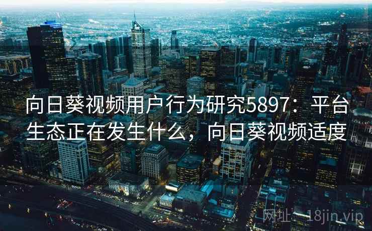 向日葵视频用户行为研究5897：平台生态正在发生什么，向日葵视频适度