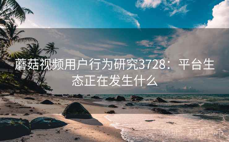 蘑菇视频用户行为研究3728:平台生态正在发生什么 蘑菇视频用户行为研究3728:平台生态正在发生什么