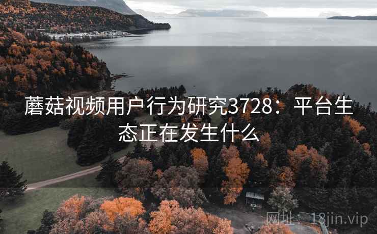 蘑菇视频用户行为研究3728:平台生态正在发生什么 蘑菇视频用户行为研究3728:平台生态正在发生什么