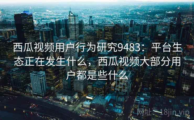 西瓜视频用户行为研究9483：平台生态正在发生什么，西瓜视频大部分用户都是些什么