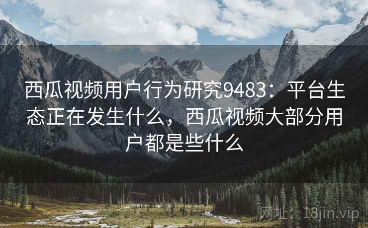 西瓜视频用户行为研究9483：平台生态正在发生什么，西瓜视频大部分用户都是些什么