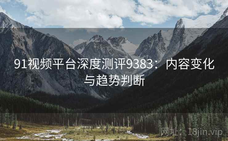 91视频平台深度测评9383：内容变化与趋势判断