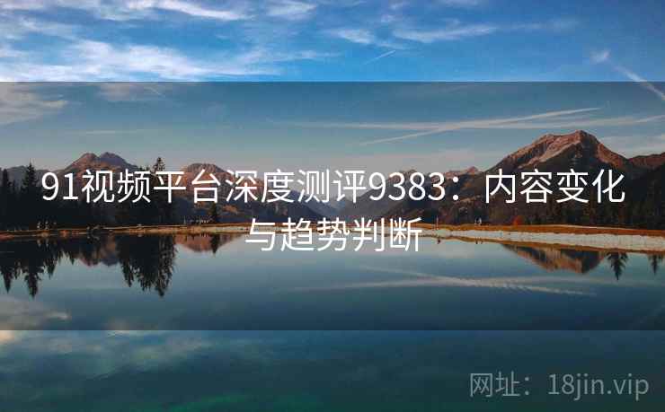 91视频平台深度测评9383：内容变化与趋势判断
