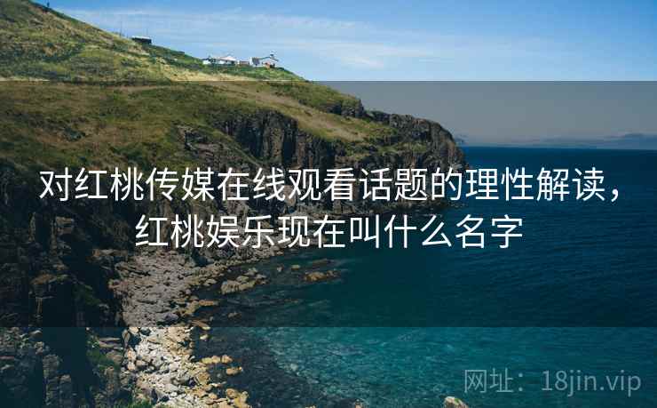 对红桃传媒在线观看话题的理性解读，红桃娱乐现在叫什么名字