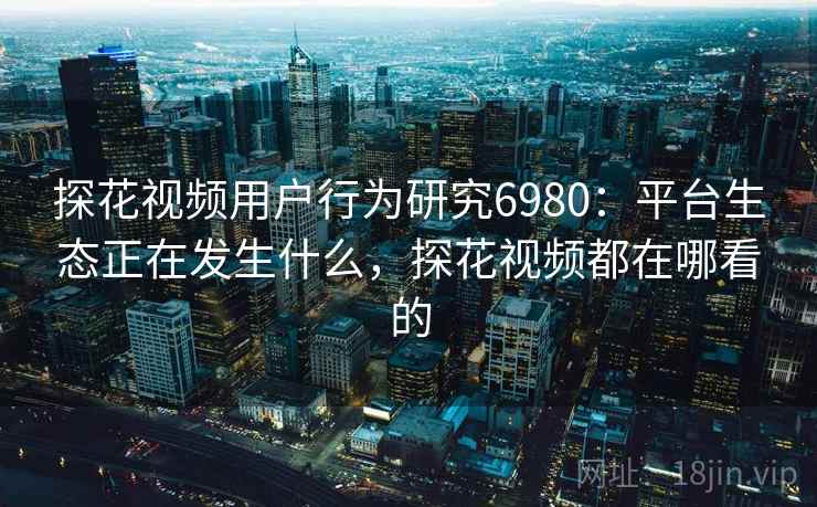 探花视频用户行为研究6980：平台生态正在发生什么，探花视频都在哪看的