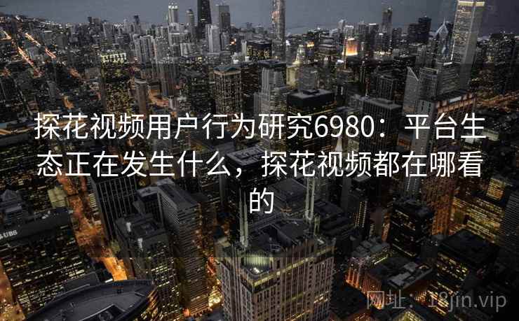 探花视频用户行为研究6980：平台生态正在发生什么，探花视频都在哪看的
