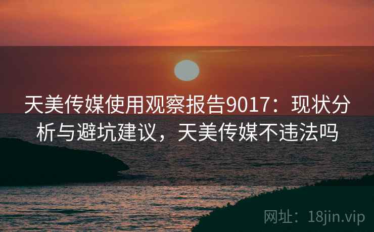 天美传媒使用观察报告9017：现状分析与避坑建议，天美传媒不违法吗