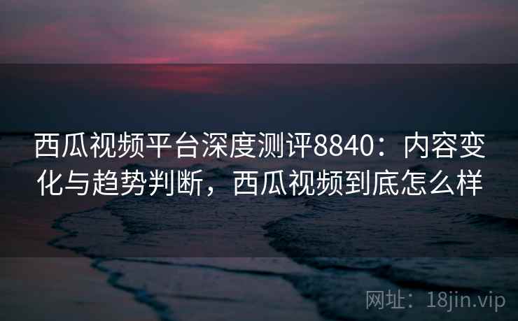 西瓜视频平台深度测评8840:内容变化与趋势判断,西瓜视频到底怎么样 西瓜视频平台深度测评8840:内容变化与趋势判断,西瓜视频到底怎么样