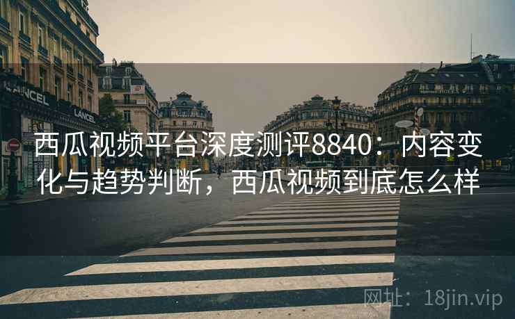 西瓜视频平台深度测评8840:内容变化与趋势判断,西瓜视频到底怎么样 西瓜视频平台深度测评8840:内容变化与趋势判断,西瓜视频到底怎么样