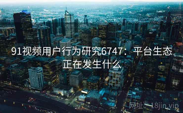 91视频用户行为研究6747:平台生态正在发生什么 91视频用户行为研究6747:平台生态正在发生什么