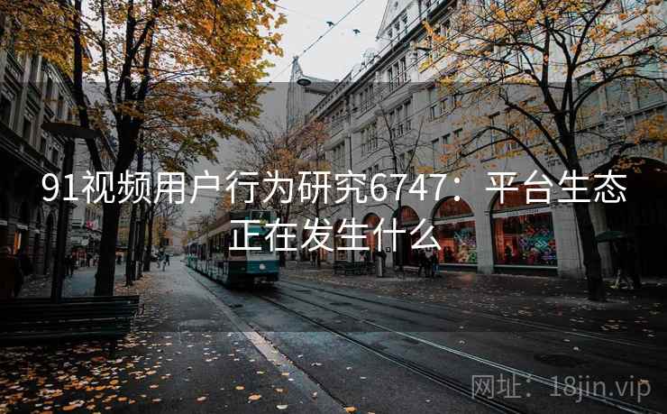 91视频用户行为研究6747:平台生态正在发生什么 91视频用户行为研究6747:平台生态正在发生什么