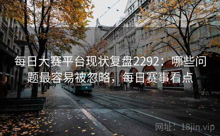 每日大赛平台现状复盘2292:哪些问题最容易被忽略,每日赛事看点 每日大赛平台现状复盘2292:哪些问题最容易被忽略,每日赛事看点
